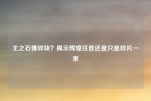 王之石像碎块？揭示辉煌往昔还是只是碎片一束