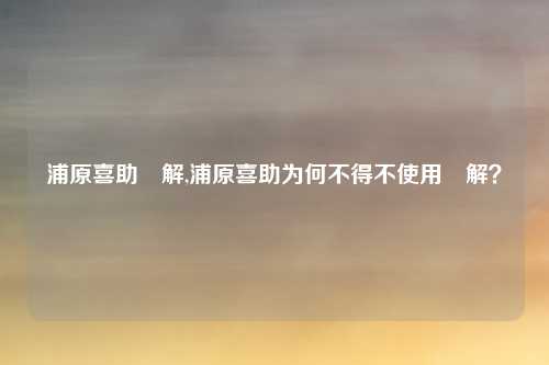 浦原喜助卍解,浦原喜助为何不得不使用卍解？