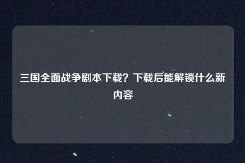 三国全面战争剧本下载？下载后能解锁什么新内容