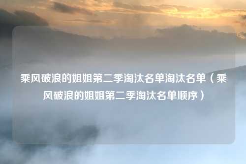 乘风破浪的姐姐第二季淘汰名单淘汰名单（乘风破浪的姐姐第二季淘汰名单顺序）