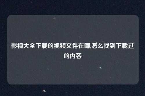 影视大全下载的视频文件在哪,怎么找到下载过的内容