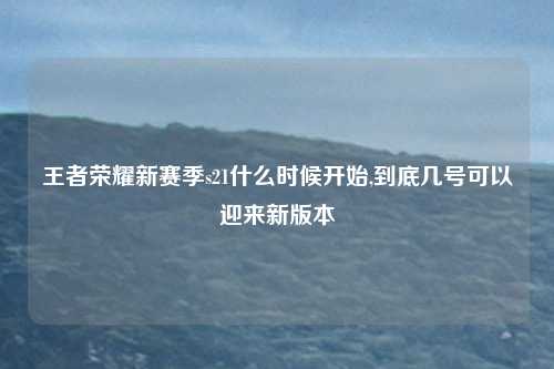 王者荣耀新赛季s21什么时候开始,到底几号可以迎来新版本