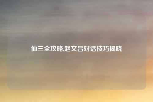 仙三全攻略,赵文昌对话技巧揭晓