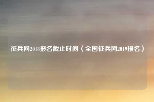 征兵网2018报名截止时间（全国征兵网2019报名）