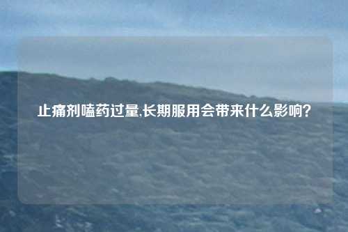 止痛剂嗑药过量,长期服用会带来什么影响？