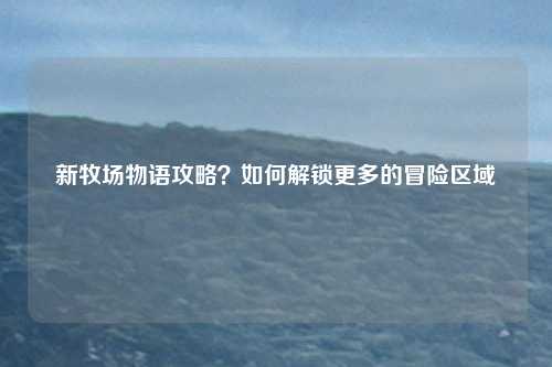 新牧场物语攻略？如何解锁更多的冒险区域