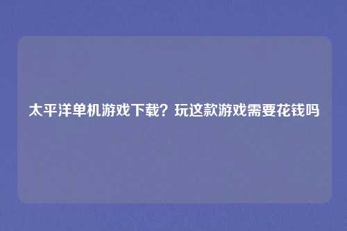 太平洋单机游戏下载？玩这款游戏需要花钱吗
