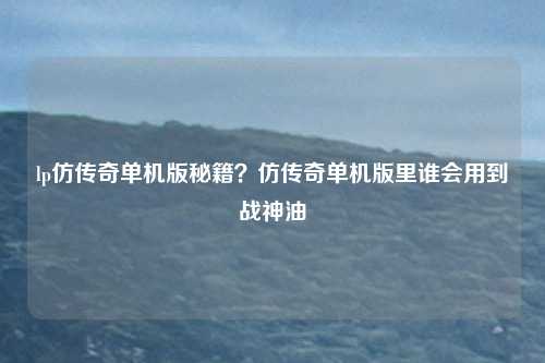 lp仿传奇单机版秘籍？仿传奇单机版里谁会用到战神油