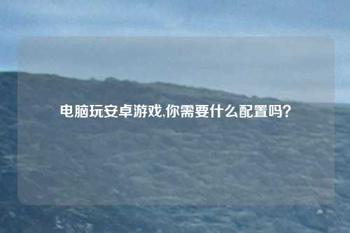 电脑玩安卓游戏,你需要什么配置吗？