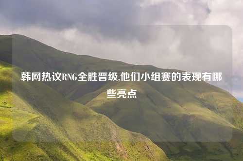 韩网热议RNG全胜晋级,他们小组赛的表现有哪些亮点