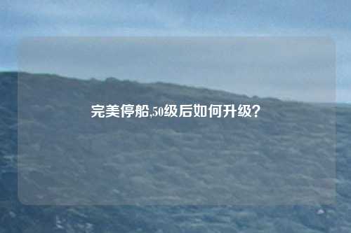 完美停船,50级后如何升级？