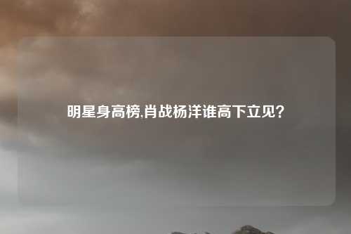 明星身高榜,肖战杨洋谁高下立见？