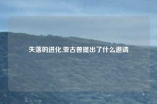 失落的进化,亚古兽提出了什么邀请