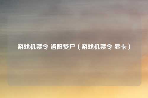 游戏机禁令 洛阳焚尸（游戏机禁令 显卡）