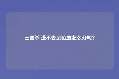 三国杀 进不去,到底要怎么办呢？