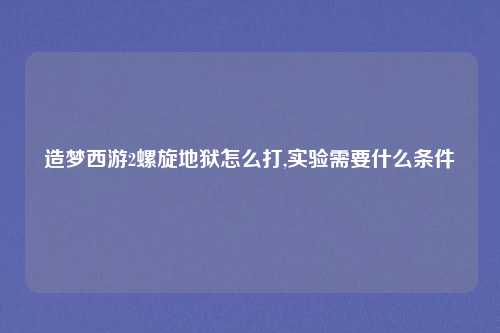 造梦西游2螺旋地狱怎么打,实验需要什么条件