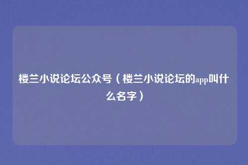 楼兰小说论坛公众号（楼兰小说论坛的app叫什么名字）