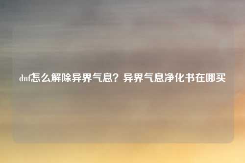 dnf怎么解除异界气息？异界气息净化书在哪买