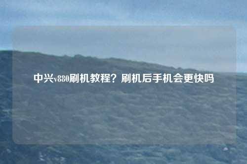 中兴v880刷机教程？刷机后手机会更快吗