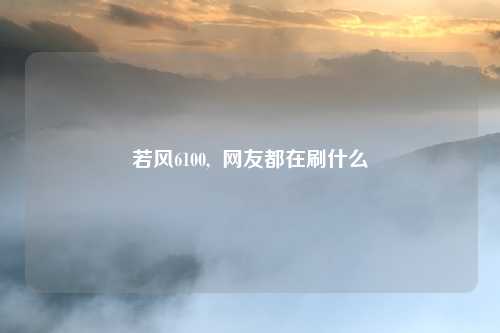 若风6100,  网友都在刷什么