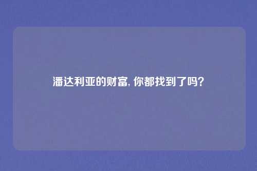 潘达利亚的财富, 你都找到了吗？