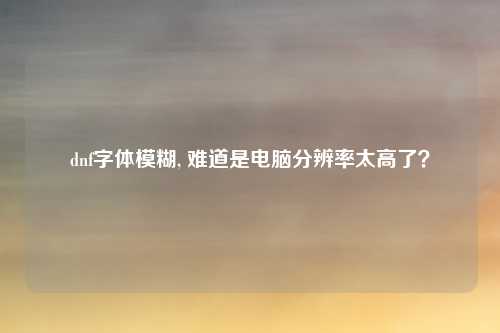 dnf字体模糊, 难道是电脑分辨率太高了？