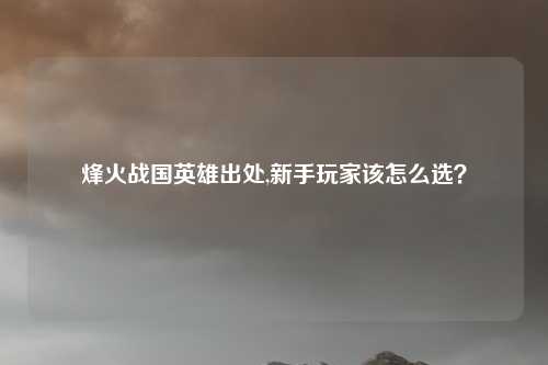 烽火战国英雄出处,新手玩家该怎么选？