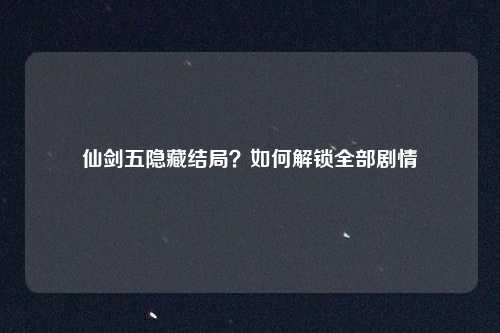 仙剑五隐藏结局？如何解锁全部剧情