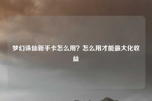 梦幻诛仙新手卡怎么用？怎么用才能最大化收益