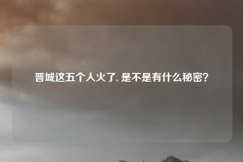晋城这五个人火了, 是不是有什么秘密？