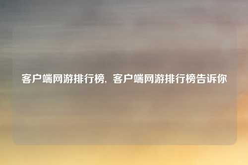 客户端网游排行榜,  客户端网游排行榜告诉你