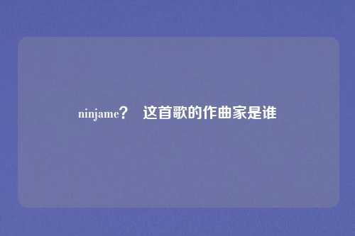 ninjame？  这首歌的作曲家是谁