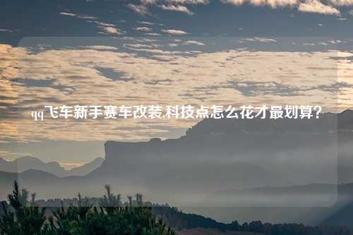 qq飞车新手赛车改装,科技点怎么花才最划算？