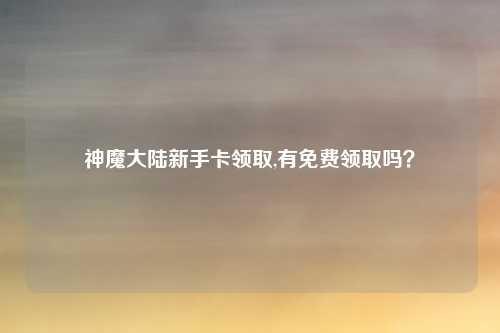 神魔大陆新手卡领取,有免费领取吗？