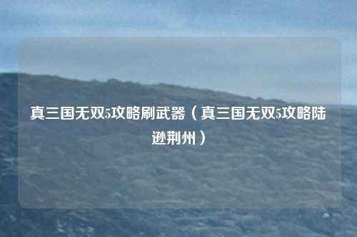 真三国无双5攻略刷武器（真三国无双5攻略陆逊荆州）