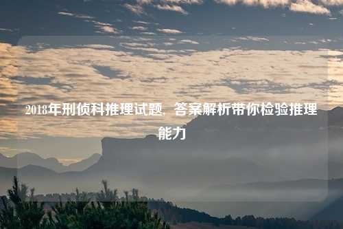 2018年刑侦科推理试题,  答案解析带你检验推理能力