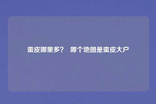 蛮皮哪里多？  哪个地图是蛮皮大户