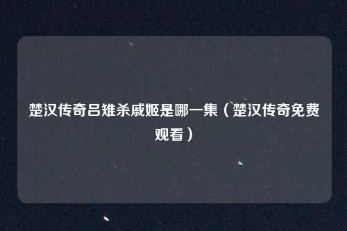 楚汉传奇吕雉杀戚姬是哪一集（楚汉传奇免费观看）