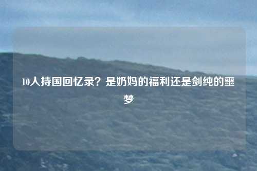 10人持国回忆录？是奶妈的福利还是剑纯的噩梦
