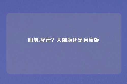 仙剑5配音？大陆版还是台湾版