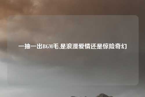 一抽一出BGM毛,是浪漫爱情还是惊险奇幻