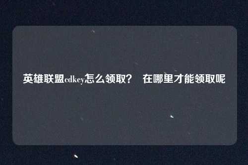 英雄联盟cdkey怎么领取？  在哪里才能领取呢