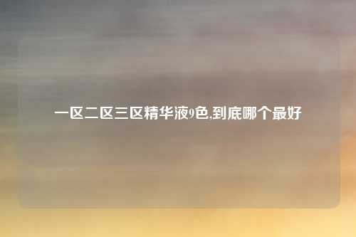 一区二区三区精华液9色,到底哪个最好