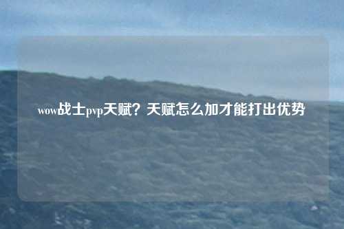wow战士pvp天赋？天赋怎么加才能打出优势
