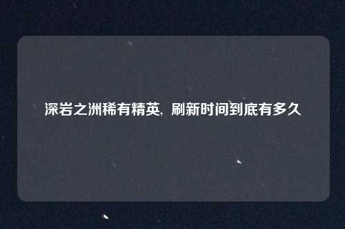 深岩之洲稀有精英,  刷新时间到底有多久