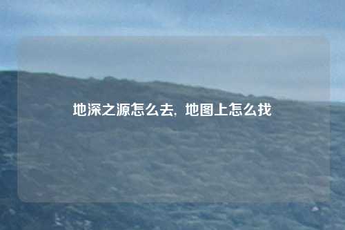 地深之源怎么去,  地图上怎么找