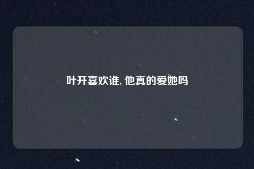 叶开喜欢谁, 他真的爱她吗