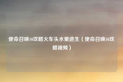 使命召唤10攻略火车头水里逃生（使命召唤10攻略视频）