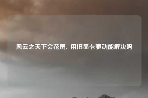 风云之天下会花屏,  用旧显卡驱动能解决吗