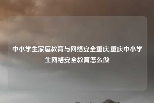 中小学生家庭教育与网络安全重庆,重庆中小学生网络安全教育怎么做